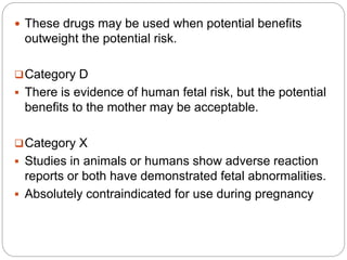  These drugs may be used when potential benefits
outweight the potential risk.
Category D
 There is evidence of human fetal risk, but the potential
benefits to the mother may be acceptable.
Category X
 Studies in animals or humans show adverse reaction
reports or both have demonstrated fetal abnormalities.
 Absolutely contraindicated for use during pregnancy
 