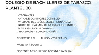 COLEGIO DE BACHILLERES DE TABASCO
PLANTEL 28.
INTEGRANTES:
•NATHALIE DOMÍNGUEZ CORNELIO
• WILLIAMS DE JESÚS MENDEZ HERNÁNDEZ.
•INGRID DEL CARMEN DE LA CRUZ HERNÁNDEZ
•ALEXIS JAHIR CRUZ OVANDO
•ARANZA GABRIELA GARCÍA PIÑA
SEMESTRE: 6 D. TURNO: VESPERTINO
MATERIA: FILOSOFÍA
DOCENTE: MTRO. PEDRO BOCANEGRA TAPIA.
 