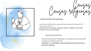 Desprestigio del papado.
Ignorancia del clero
La vida poco edificante de algunos Papas, tales como Gregorio VII y
Julio II, que tomaron
actitudes guerreras contrarias al espíritu cristiano, y Alejandro VI, que dejó
dos hijos: Cesar y Lucrecia Borgia.
Muchos sacerdotes mostraban una ignorancia casi total de
la doctrina católica. Para ser
ordenados, no necesitaban ninguna preparación para ejercer las
funciones religiosas
 