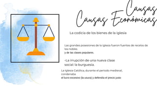 La codicia de los bienes de la iglesia
-La irrupción de una nueva clase
social: la burguesía.
Las grandes posesiones de la iglesia fueron fuentes de recelos de
los nobles
y de las clases populares.
La Iglesia Católica, durante el periodo medieval,
condenaba
el lucro excesivo (la usura) y defendía el precio justo
 