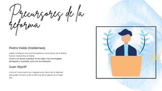 Juan Wyclif
Pedro Valdo (Valdenses)
Inició el movimiento en Inglaterra en favor de la libertad
del poder romano y de la reforma de la iglesia en el siglo
XIV.
Valdo consiguió que los Evangelios y otros libros de la Biblia
fueran traducidos al habla
común y se atrevió a predicar en las calles. Fue excomulgado,
perseguido y expulsado, junto con sus discípulos.
 