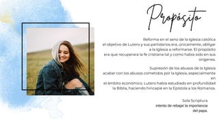 Reforma en el seno de la Iglesia católica
el objetivo de Lutero y sus partidarios era, únicamente, obligar
a la Iglesia a reformarse. El propósito
era que recuperara la fe cristiana tal y como había sido en sus
orígenes.
Supresión de los abusos de la Iglesia
acabar con los abusos cometidos por la Iglesia, especialmente
en
el ámbito económico. Lutero había estudiado en profundidad
la Biblia, haciendo hincapié en la Epístola a los Romanos.
Sola Scriptura
intento de rebajar la importancia
del papa.
 