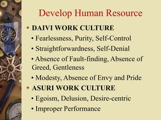 Develop Human Resource
 DAIVI WORK CULTURE
• Fearlessness, Purity, Self-Control
• Straightforwardness, Self-Denial
• Absence of Fault-finding, Absence of
Greed, Gentleness
• Modesty, Absence of Envy and Pride
 ASURI WORK CULTURE
• Egoism, Delusion, Desire-centric
• Improper Performance
 