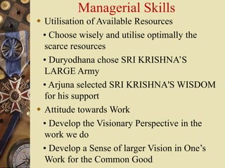 Managerial Skills
 Utilisation of Available Resources
• Choose wisely and utilise optimally the
scarce resources
• Duryodhana chose SRI KRISHNA’S
LARGE Army
• Arjuna selected SRI KRISHNA'S WISDOM
for his support
 Attitude towards Work
• Develop the Visionary Perspective in the
work we do
• Develop a Sense of larger Vision in One’s
Work for the Common Good
 