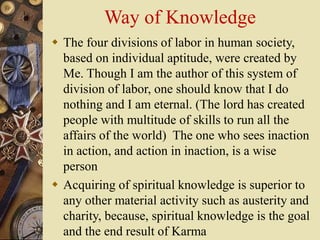 Way of Knowledge
 The four divisions of labor in human society,
based on individual aptitude, were created by
Me. Though I am the author of this system of
division of labor, one should know that I do
nothing and I am eternal. (The lord has created
people with multitude of skills to run all the
affairs of the world) The one who sees inaction
in action, and action in inaction, is a wise
person
 Acquiring of spiritual knowledge is superior to
any other material activity such as austerity and
charity, because, spiritual knowledge is the goal
and the end result of Karma
 