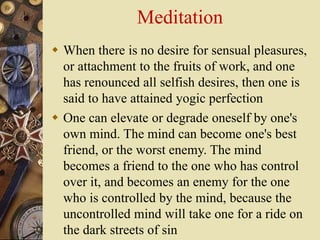 Meditation
 When there is no desire for sensual pleasures,
or attachment to the fruits of work, and one
has renounced all selfish desires, then one is
said to have attained yogic perfection
 One can elevate or degrade oneself by one's
own mind. The mind can become one's best
friend, or the worst enemy. The mind
becomes a friend to the one who has control
over it, and becomes an enemy for the one
who is controlled by the mind, because the
uncontrolled mind will take one for a ride on
the dark streets of sin
 