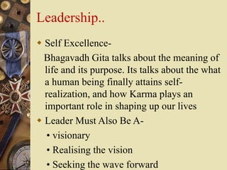 Leadership..
 Self Excellence-
Bhagavadh Gita talks about the meaning of
life and its purpose. Its talks about the what
a human being finally attains self-
realization, and how Karma plays an
important role in shaping up our lives
 Leader Must Also Be A-
• visionary
• Realising the vision
• Seeking the wave forward
 