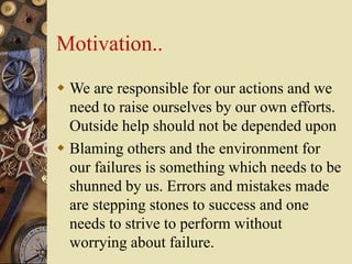 Motivation..
 We are responsible for our actions and we
need to raise ourselves by our own efforts.
Outside help should not be depended upon
 Blaming others and the environment for
our failures is something which needs to be
shunned by us. Errors and mistakes made
are stepping stones to success and one
needs to strive to perform without
worrying about failure.
 