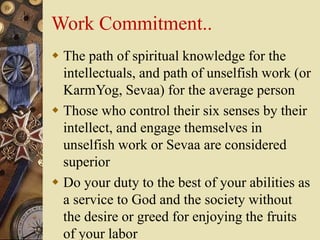 Work Commitment..
 The path of spiritual knowledge for the
intellectuals, and path of unselfish work (or
KarmYog, Sevaa) for the average person
 Those who control their six senses by their
intellect, and engage themselves in
unselfish work or Sevaa are considered
superior
 Do your duty to the best of your abilities as
a service to God and the society without
the desire or greed for enjoying the fruits
of your labor
 