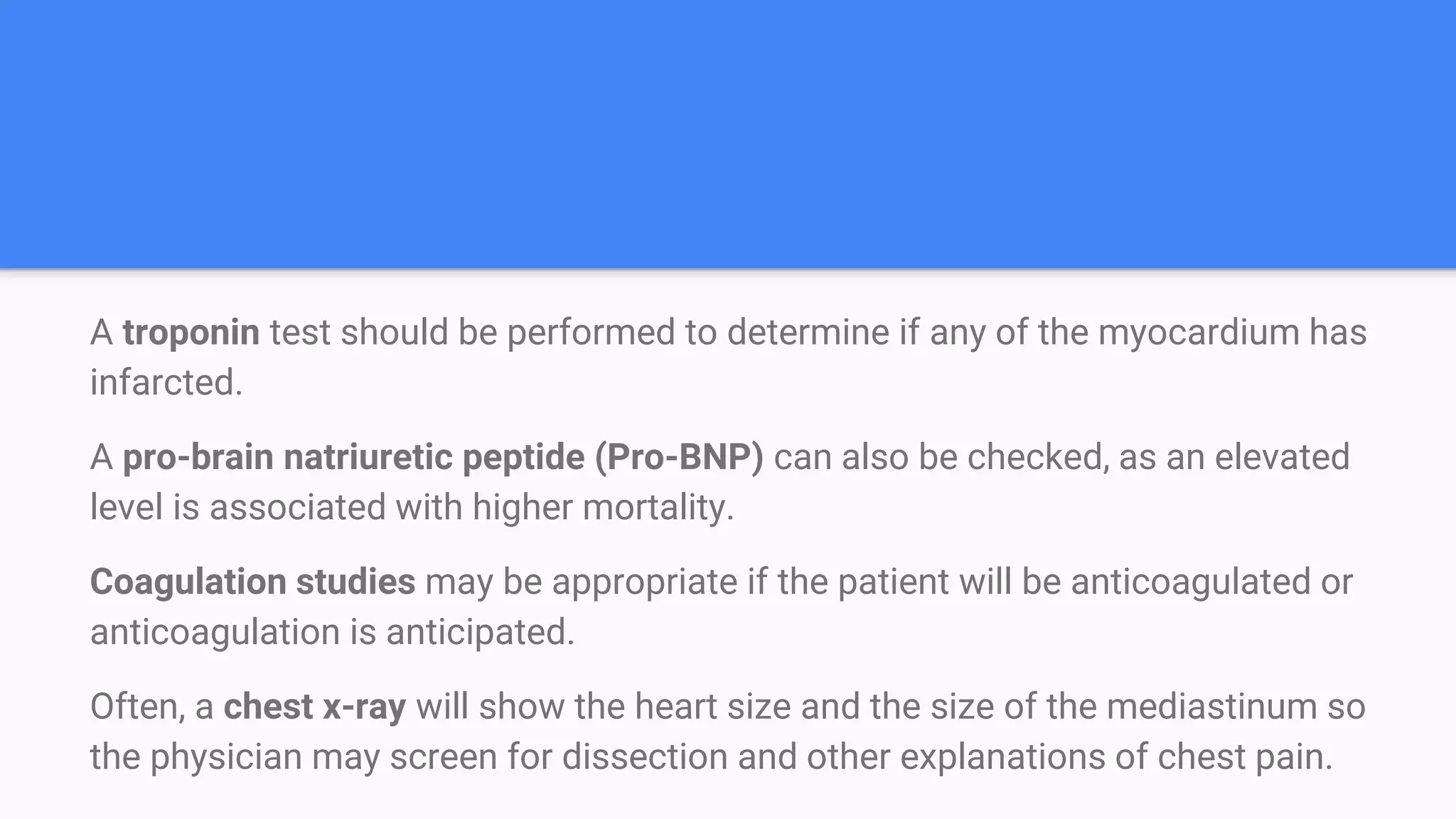 A troponin test should be performed to determine if any of the myocardium has
infarcted.
A pro-brain natriuretic peptide (Pro-BNP) can also be checked, as an elevated
level is associated with higher mortality.
Coagulation studies may be appropriate if the patient will be anticoagulated or
anticoagulation is anticipated.
Often, a chest x-ray will show the heart size and the size of the mediastinum so
the physician may screen for dissection and other explanations of chest pain.
 