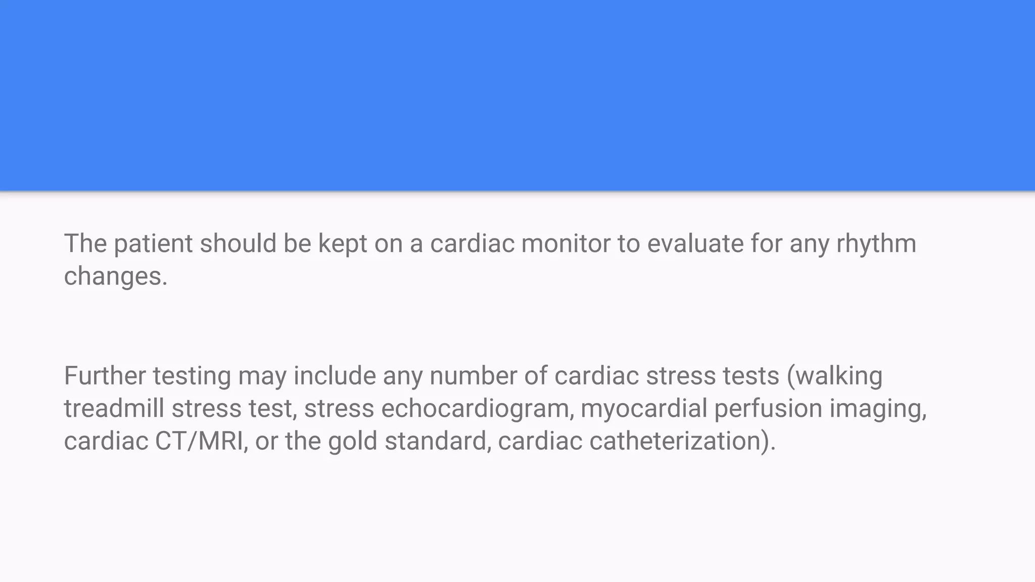 The patient should be kept on a cardiac monitor to evaluate for any rhythm
changes.
Further testing may include any number of cardiac stress tests (walking
treadmill stress test, stress echocardiogram, myocardial perfusion imaging,
cardiac CT/MRI, or the gold standard, cardiac catheterization).
 