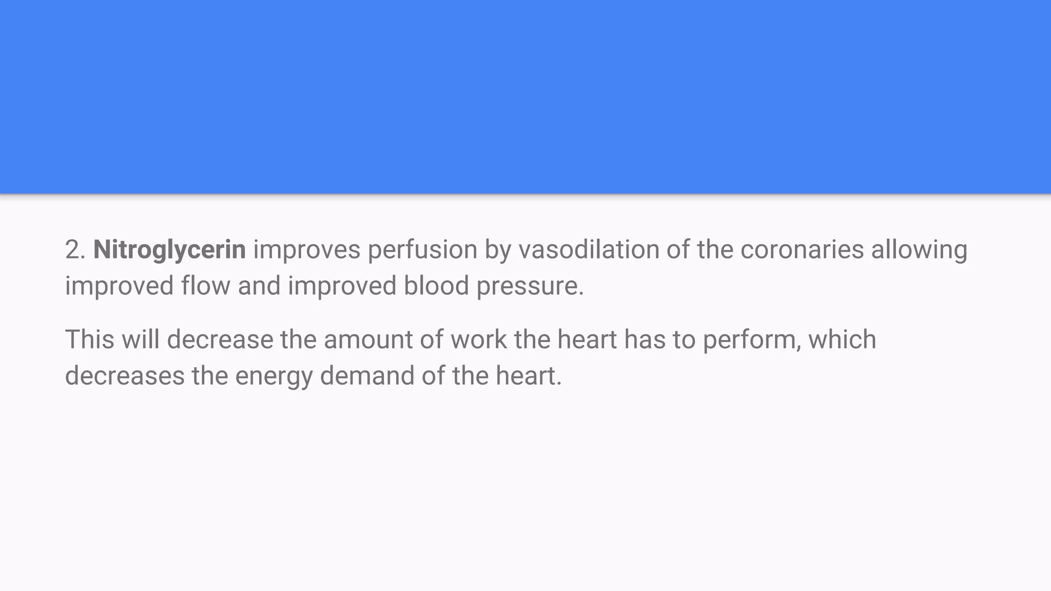 2. Nitroglycerin improves perfusion by vasodilation of the coronaries allowing
improved flow and improved blood pressure.
This will decrease the amount of work the heart has to perform, which
decreases the energy demand of the heart.
 