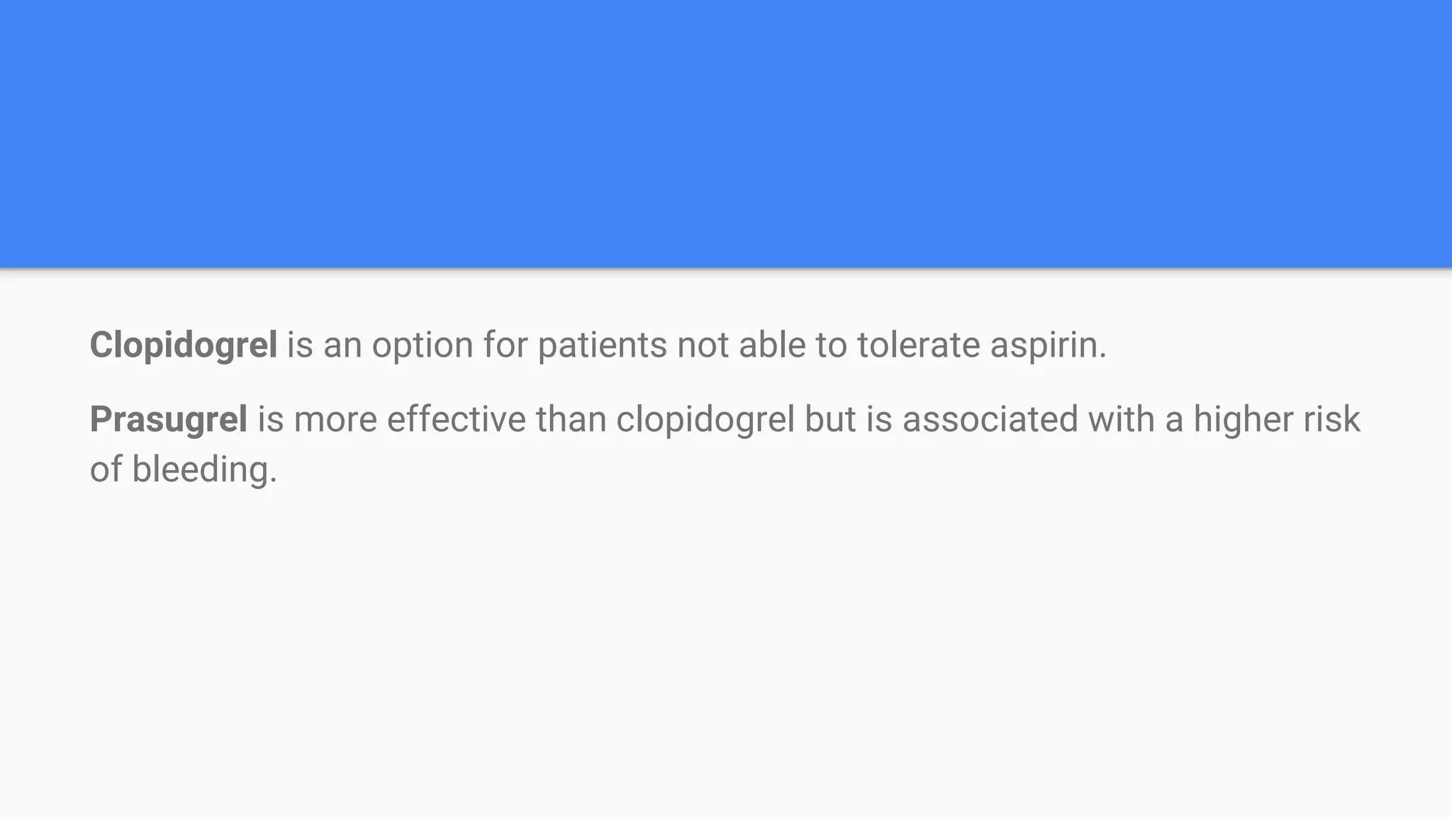 Clopidogrel is an option for patients not able to tolerate aspirin.
Prasugrel is more effective than clopidogrel but is associated with a higher risk
of bleeding.
 