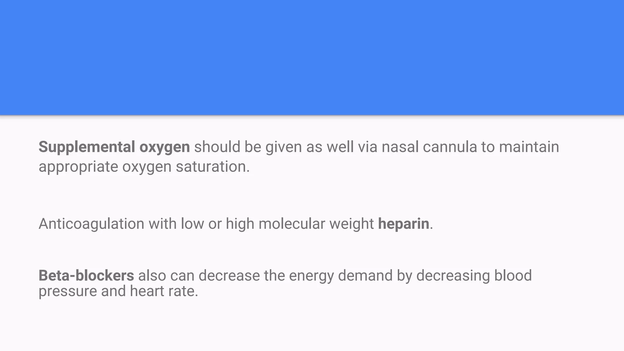Supplemental oxygen should be given as well via nasal cannula to maintain
appropriate oxygen saturation.
Anticoagulation with low or high molecular weight heparin.
Beta-blockers also can decrease the energy demand by decreasing blood
pressure and heart rate.
 