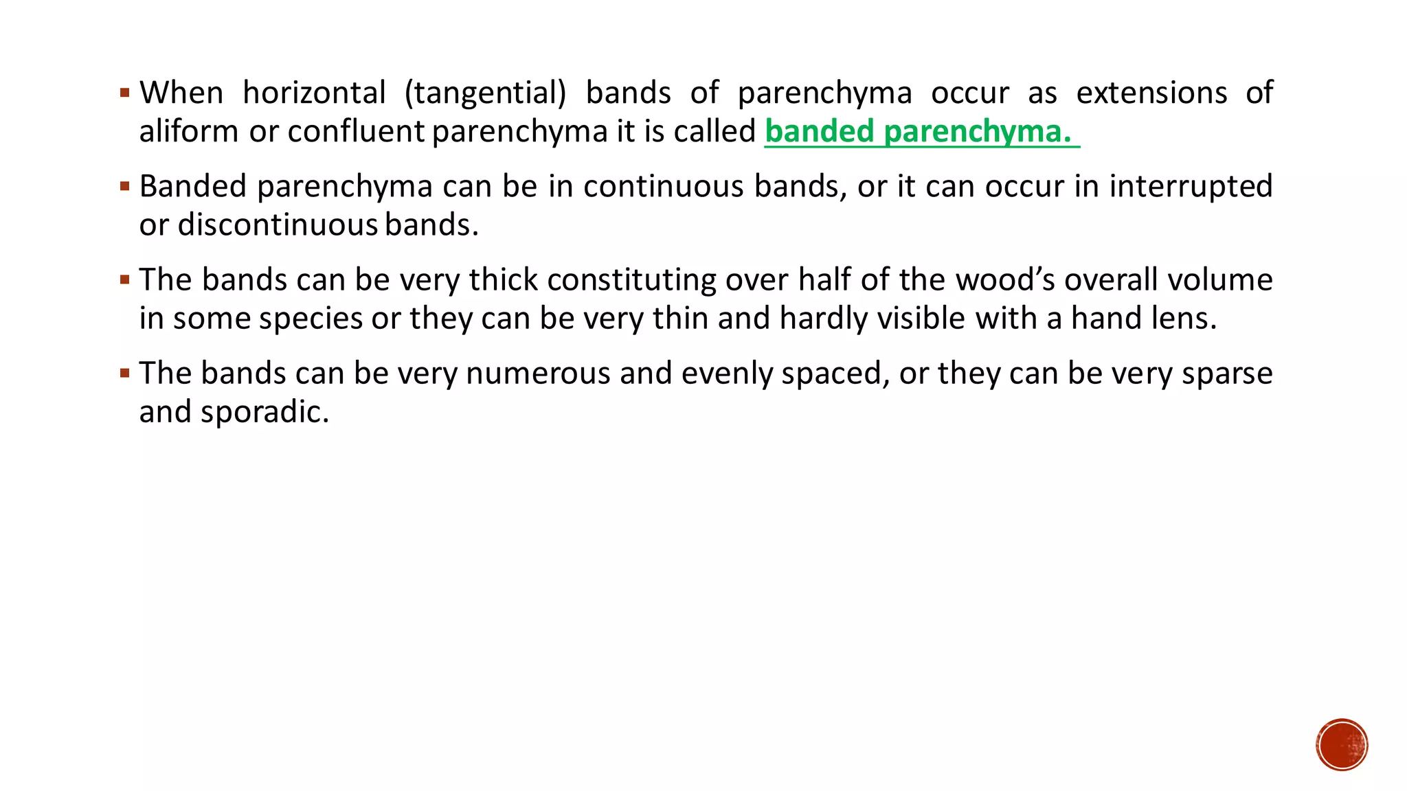 ▪ When horizontal (tangential) bands of parenchyma occur as extensions of
aliform or confluent parenchyma it is called banded parenchyma.
▪ Banded parenchyma can be in continuous bands, or it can occur in interrupted
or discontinuous bands.
▪ The bands can be very thick constituting over half of the wood’s overall volume
in some species or they can be very thin and hardly visible with a hand lens.
▪ The bands can be very numerous and evenly spaced, or they can be very sparse
and sporadic.
 