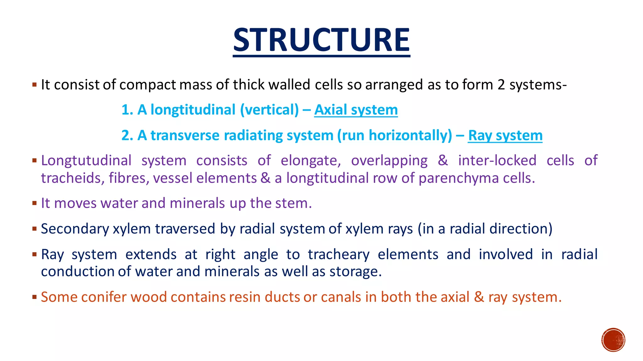 ▪ It consist of compact mass of thick walled cells so arranged as to form 2 systems-
1. A longtitudinal (vertical) – Axial system
2. A transverse radiating system (run horizontally) – Ray system
▪ Longtutudinal system consists of elongate, overlapping & inter-locked cells of
tracheids, fibres, vessel elements & a longtitudinal row of parenchyma cells.
▪ It moves water and minerals up the stem.
▪ Secondary xylem traversed by radial system of xylem rays (in a radial direction)
▪ Ray system extends at right angle to tracheary elements and involved in radial
conduction of water and minerals as well as storage.
▪ Some conifer wood contains resin ducts or canals in both the axial & ray system.
STRUCTURE
 