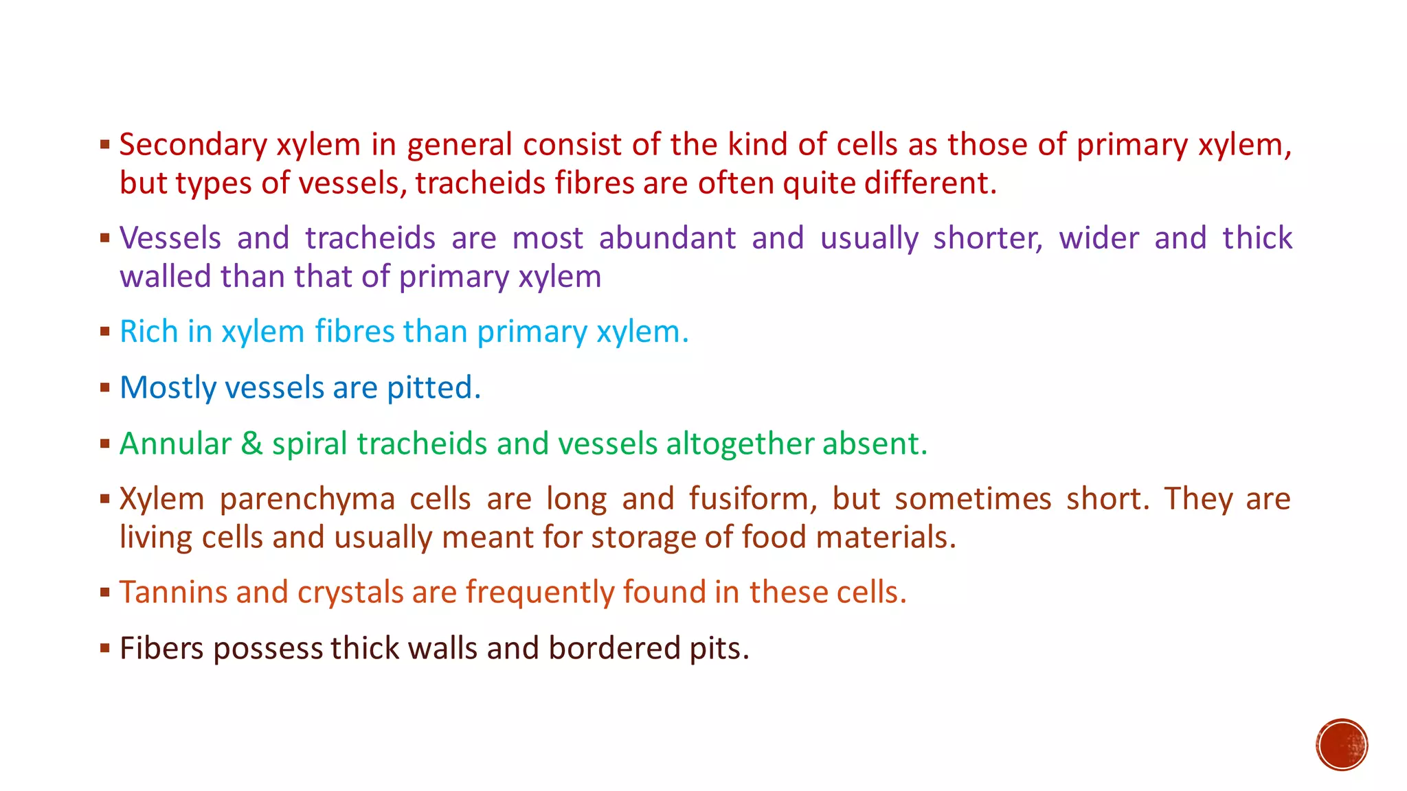▪ Secondary xylem in general consist of the kind of cells as those of primary xylem,
but types of vessels, tracheids fibres are often quite different.
▪ Vessels and tracheids are most abundant and usually shorter, wider and thick
walled than that of primary xylem
▪ Rich in xylem fibres than primary xylem.
▪ Mostly vessels are pitted.
▪ Annular & spiral tracheids and vessels altogether absent.
▪ Xylem parenchyma cells are long and fusiform, but sometimes short. They are
living cells and usually meant for storage of food materials.
▪ Tannins and crystals are frequently found in these cells.
▪ Fibers possess thick walls and bordered pits.
 