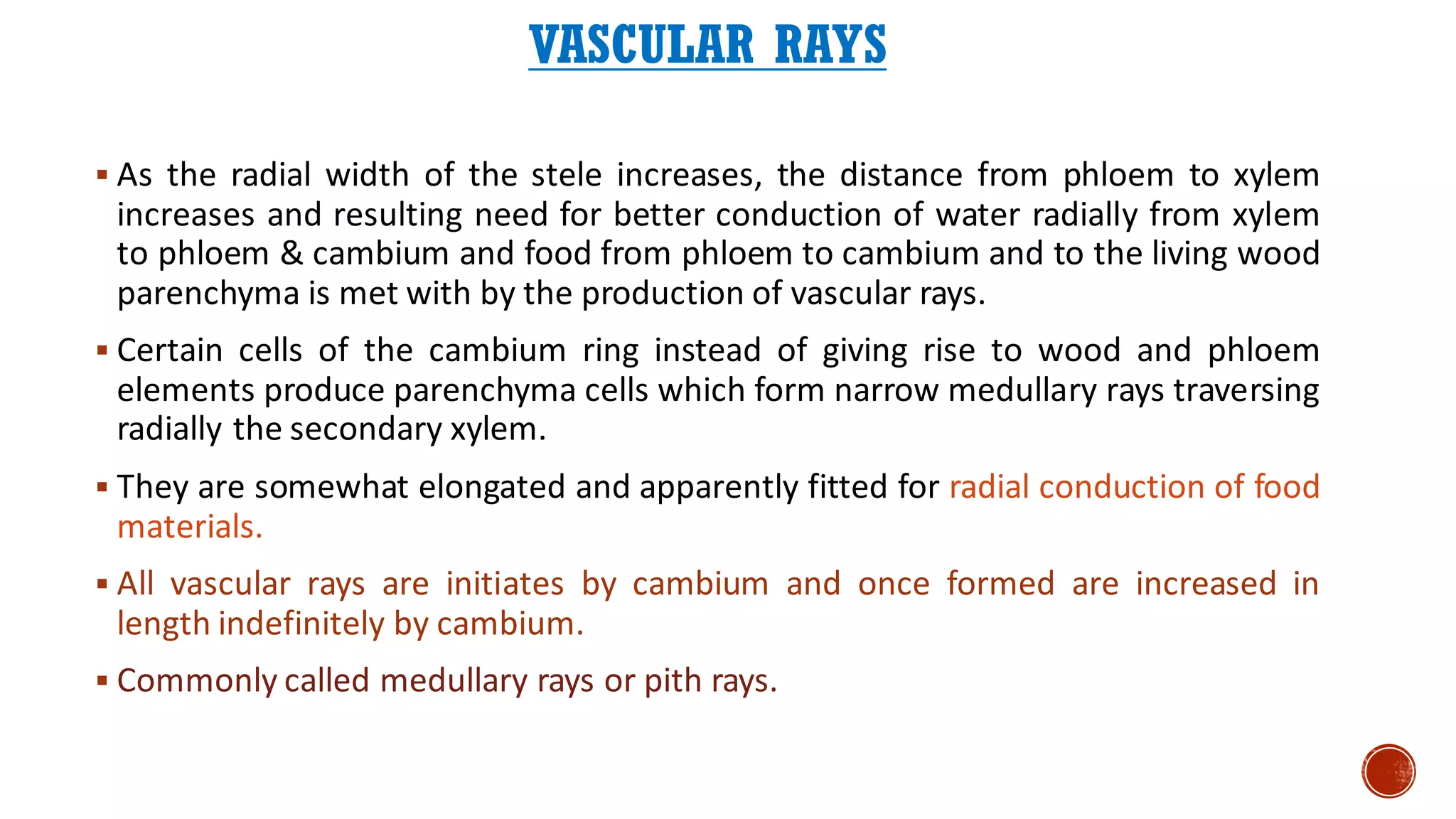 VASCULAR RAYS
▪ As the radial width of the stele increases, the distance from phloem to xylem
increases and resulting need for better conduction of water radially from xylem
to phloem & cambium and food from phloem to cambium and to the living wood
parenchyma is met with by the production of vascular rays.
▪ Certain cells of the cambium ring instead of giving rise to wood and phloem
elements produce parenchyma cells which form narrow medullary rays traversing
radially the secondary xylem.
▪ They are somewhat elongated and apparently fitted for radial conduction of food
materials.
▪ All vascular rays are initiates by cambium and once formed are increased in
length indefinitely by cambium.
▪ Commonly called medullary rays or pith rays.
 