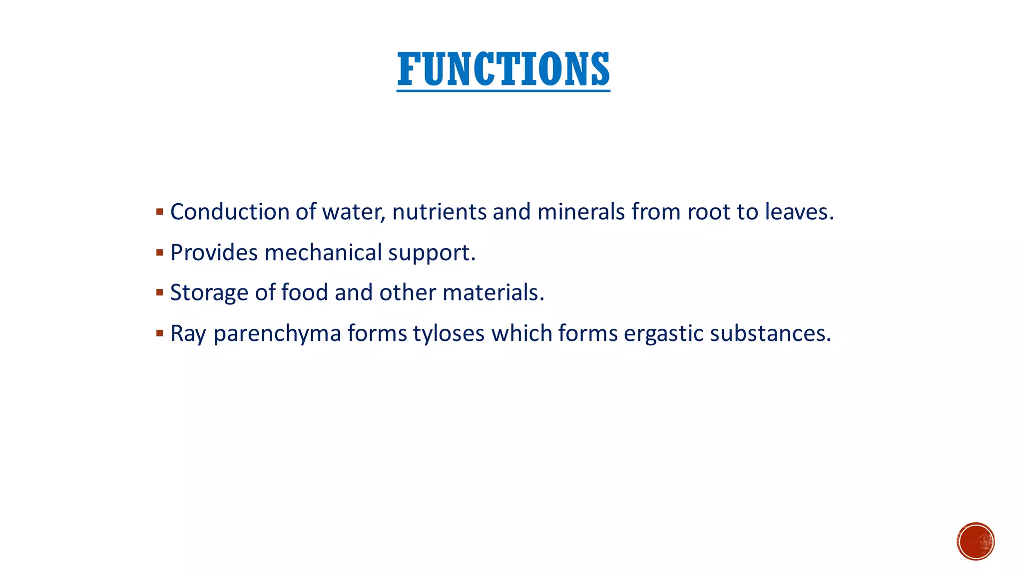 FUNCTIONS
▪ Conduction of water, nutrients and minerals from root to leaves.
▪ Provides mechanical support.
▪ Storage of food and other materials.
▪ Ray parenchyma forms tyloses which forms ergastic substances.
 
