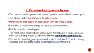 2.Paratracheal parenchyma
▪ The counterpart to apotracheal parenchyma is paratracheal parenchyma.
▪ The Greek prefix “para” means beside or near.
▪ Parenchyma that occurs in association with the wood’s pores.
▪ It exhibits a much wider range of patterns and variations.
▪ Mainly classified into 4 types.
▪ The most basic paratracheal parenchyma formation is a ring or circle of
cells surrounding the pore, which is termed vasicentric parenchyma.
▪ The words “vase”suggesting a vessel or pore and “centric“, which simply
indicates that the parenchyma is centered around the pore.
 