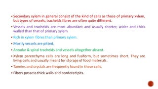 ▪ Secondary xylem in general consist of the kind of cells as those of primary xylem,
but types of vessels, tracheids fibres are often quite different.
▪ Vessels and tracheids are most abundant and usually shorter, wider and thick
walled than that of primary xylem
▪ Rich in xylem fibres than primary xylem.
▪ Mostly vessels are pitted.
▪ Annular & spiral tracheids and vessels altogether absent.
▪ Xylem parenchyma cells are long and fusiform, but sometimes short. They are
living cells and usually meant for storage of food materials.
▪ Tannins and crystals are frequently found in these cells.
▪ Fibers possess thick walls and bordered pits.
 