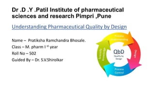Dr .D .Y .Patil Institute of pharmaceutical
sciences and research Pimpri ,Pune
Understanding Pharmaceutical Quality by Design
Name – Pratiksha Ramchandra Bhosale.
Class – M. pharm I st year
Roll No – 502
Guided By – Dr. S.V.Shirolkar
 