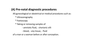 (A) Pre-natal diagnostic procedures
All gynecological or obstetrical or medical procedures such as:
* Ultrasonography
* Foetoscopy
* Taking or removing samples of
- amniotic fluid, - chorionic villi
- blood, - any tissue, - fluid
of a man or a woman before or after conception.
 