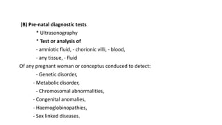 (B) Pre-natal diagnostic tests
* Ultrasonography
* Test or analysis of
- amniotic fluid, - chorionic villi, - blood,
- any tissue, - fluid
Of any pregnant woman or conceptus conduced to detect:
- Genetic disorder,
- Metabolic disorder,
- Chromosomal abnormalities,
- Congenital anomalies,
- Haemoglobinopathies,
- Sex linked diseases.
 