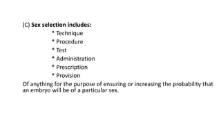 (C) Sex selection includes:
* Technique
* Procedure
* Test
* Administration
* Prescription
* Provision
Of anything for the purpose of ensuring or increasing the probability that
an embryo will be of a particular sex.
 