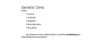 Genetic Clinic
means
• A clinic
• Institute
• Hospital
• Nursing home
• Any place
by whatever name called which is used for conducting pre-
natal diagnostic procedures.
 