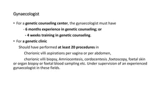 Gynaecologist
• For a genetic counseling center, the gynaecologist must have
- 6 months experience in genetic counseling; or
- 4 weeks training in genetic counseling.
• For a genetic clinic
Should have performed at least 20 procedures in
Chorionic villi aspirations per vagina or per abdomen,
chorionic villi biopsy, Amniocentesis, cordocentesis ,foetoscopy, foetal skin
or organ biopsy or foetal blood sampling etc. Under supervision of an experienced
gynaecologist in these fields.
 