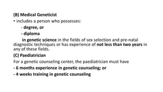 (B) Medical Geneticist
• includes a person who possesses:
- degree, or
- diploma
in genetic science in the fields of sex selection and pre-natal
diagnostic techniques or has experience of not less than two years in
any of these fields.
(C) Paediatrician
For a genetic counseling center, the paediatrician must have
- 6 months experience in genetic counseling; or
- 4 weeks training in genetic counseling
 