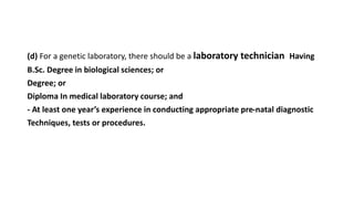 (d) For a genetic laboratory, there should be a laboratory technician Having
B.Sc. Degree in biological sciences; or
Degree; or
Diploma In medical laboratory course; and
- At least one year’s experience in conducting appropriate pre-natal diagnostic
Techniques, tests or procedures.
 