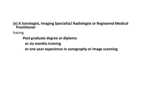 (e) A Sonologist, Imaging Specialist/ Radiologist or Registered Medical
Practitioner
having
Post graduate degree or diploma
or six months training
or one year experience in sonography or image scanning
 