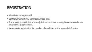 REGISTRATION
• What is to be registered?
• Centre/USG machine/ Sonologist/Place etc.?
• The answer is that it is the place (clinic or centre or nursing home or mobile van
where U/S is performed).
• No separate registration for number of machines in the same clinic/centre.
 