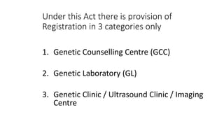 Under this Act there is provision of
Registration in 3 categories only
1. Genetic Counselling Centre (GCC)
2. Genetic Laboratory (GL)
3. Genetic Clinic / Ultrasound Clinic / Imaging
Centre
 
