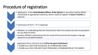 Procedure of registration
• Application to the Chief Medical Officer of the district or any other medical officer
constituted as appropriate authority, owner needs to register at least 3 months In
advance
• Submission of Form “ A” in duplicate
• Affidavit: an undertaking that the clinic/Center shall not conduct any test or procedure
for sex determination.
• Another affidavit undertaking that the center/clinic prominently display a signage
board of no sex determination
Application fee in the form of a DD(free for govt institutions)
• 25,000 since 2012 FOR GCC/GC/GL & ULTRASOUND CLINIC
• 35,000 since 2012 FOR ANY PLACE PROVIDING A COMBINATION OF THE ABOVE
 