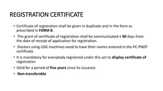 REGISTRATION CERTIFICATE
• Certificate of registration shall be given in duplicate and in the form as
prescribed in FORM B.
• The grant of certificate of registration shall be communicated < 90 days from
the date of receipt of application for registration.
• Doctors using USG machines need to have their names entered in the PC-PNDT
certificate.
• It is mandatory for everybody registered under this act to display certificate of
registration
• Valid for a period of five years since its issuance.
• Non-transferable
 