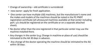 • Change of ownership – old certificate is surrendered
• new owner- apply for fresh application.
• One center can have multiple USG machines, but the manufacturer’s name and
the makes and models of the machines should be noted in the PC-PNDT
registration certificate (all ultrasound machines available at that center including
port. u/s should be registered on the certificate or on a separate attached
sheet).
• No doctor other than the one registered in that particular center may use the
machine installed there.
• Any changes in the center (e.g, Change in machine or place of use) should be
intimated to the AA 30 days in advance.
• Any change of the doctor operating the machine should be intimated to the AA
within 30 days.
 