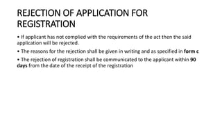 REJECTION OF APPLICATION FOR
REGISTRATION
• If applicant has not complied with the requirements of the act then the said
application will be rejected.
• The reasons for the rejection shall be given in writing and as specified in form c
• The rejection of registration shall be communicated to the applicant within 90
days from the date of the receipt of the registration
 