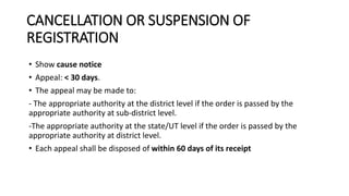CANCELLATION OR SUSPENSION OF
REGISTRATION
• Show cause notice
• Appeal: < 30 days.
• The appeal may be made to:
- The appropriate authority at the district level if the order is passed by the
appropriate authority at sub-district level.
-The appropriate authority at the state/UT level if the order is passed by the
appropriate authority at district level.
• Each appeal shall be disposed of within 60 days of its receipt
 