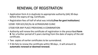RENEWAL OF REGISTRATION
• Application form A in duplicate to appropriate authority (AA) 30 days
before the expiry of reg. Certificate.
• Registration fees of half of what was initially(free for govt institutions)
12500 FOR GCC/GC/GL & ULTRASOUND CLINIC
17500 FOR ANY PLACE PROVIDING A COMBINATION
• Authority will renew the certificate of registration in the prescribed Form
B for a further period of 5 years starting from the date of expiry of the old
certificate.
• Two copies of earlier certificates to be surrendered.
• If AA fails to renew the certificate within 90 days , it will amount to
automatic renewal or deemed renewal.
 