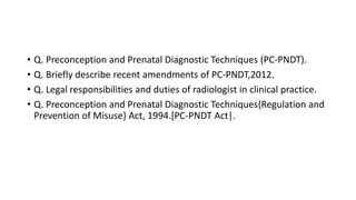 • Q. Preconception and Prenatal Diagnostic Techniques (PC-PNDT).
• Q. Briefly describe recent amendments of PC-PNDT,2012.
• Q. Legal responsibilities and duties of radiologist in clinical practice.
• Q. Preconception and Prenatal Diagnostic Techniques{Regulation and
Prevention of Misuse} Act, 1994.[PC-PNDT Act|.
 