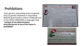 Prohibitions
Every genetic counselling centre or genetic
clinic or genetic laboratory is required to
DISPLAY prominently a notice in ENGLISH and
in the LOCAL LANGUAGE or languages that
“conduct of sex-determination
tests/disclosure of sex of the foetus is
prohibited”.
 