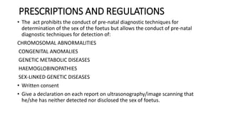 PRESCRIPTIONS AND REGULATIONS
• The act prohibits the conduct of pre-natal diagnostic techniques for
determination of the sex of the foetus but allows the conduct of pre-natal
diagnostic techniques for detection of:
CHROMOSOMAL ABNORMALITIES
CONGENITAL ANOMALIES
GENETIC METABOLIC DISEASES
HAEMOGLOBINOPATHIES
SEX-LINKED GENETIC DISEASES
• Written consent
• Give a declaration on each report on ultrasonography/image scanning that
he/she has neither detected nor disclosed the sex of foetus.
 