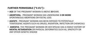 FURTHER PERMISSIBLE [“4 A’s”]–
• AGE OF THE PREGNANT WOMAN IS ABOVE 35YEARS
• ABORTIONs - PREGNANT WOMAN HAS UNDERGONE 2 OR MORE
SPONTANEOUS ABORTIONS OR FOETAL LOSS
• AGENTS - PREGNANT WOMAN HAS BEEN EXPOSED TO POTENTIALLY
TERATOGENIC AGENTS SUCH AS DRUGS, RADIATION, INFECTION OR CHEMICALS
• AMENTIA -THE PREGNANT WOMAN OR HER SPOUSE HAS A FAMILY HISTORY OF
MENTAL RETARDATION OR PHYSICAL DEFORMITIES SUCH AS, SPASTICITY OR
ANY OTHER GENETIC DISEASE
 
