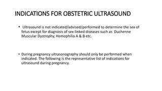 INDICATIONS FOR OBSTETRIC ULTRASOUND
• Ultrasound is not indicated/advised/performed to determine the sex of
fetus except for diagnosis of sex-linked diseases such as Duchenne
Muscular Dystrophy, Hemophilia A & B etc.
• During pregnancy ultrasonography should only be performed when
indicated. The following is the representative list of indications for
ultrasound during pregnancy.
 