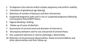 1. To diagnose intra-uterine and/or ectopic pregnancy and confirm viability.
2. Estimation of gestational age (dating).
3. Detection of number of foetuses and their chorionicity.
4. Suspected pregnancy with iucd in-situ or suspected pregnancy following
contraceptive failure/MTP failure.
5. Vaginal bleeding / leaking.
6. Follow-up of cases of abortion.
7. Assessment of cervical canal and diameter of internal os.
8. Discrepancy between uterine size and period of amenorrhoea.
9. Any suspected adenexal or uterine pathology / abnormality.
10. Detection of chromosomal abnormalities, foetal structural defects and
other abnormalities and their follow-up.
 