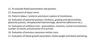 11. To evaluate foetal presentation and position.
12. Assessment of liquor amnii.
13. Preterm labour / preterm premature rupture of membranes.
14. Evaluation of placental position, thickness, grading and abnormalities
(placenta praevia, retroplacental haemorrhage, abnormal adherence etc.).
15. Evaluation of umbilical cord – presentation, insertion, nuchal encirclement,
number of vessels and presence of true knot.
16. Evaluation of previous caesarean section scars.
17. Evaluation of foetal growth parameters, foetal weight and foetal well being.
 