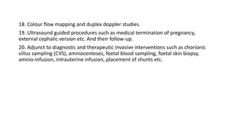 18. Colour flow mapping and duplex doppler studies.
19. Ultrasound guided procedures such as medical termination of pregnancy,
external cephalic version etc. And their follow-up.
20. Adjunct to diagnostic and therapeutic invasive interventions such as chorionic
villus sampling (CVS), amniocenteses, foetal blood sampling, foetal skin biopsy,
amnio-infusion, intrauterine infusion, placement of shunts etc.
 